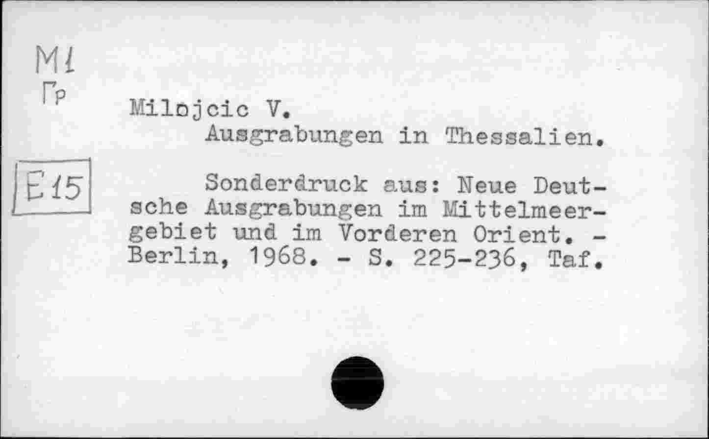 ﻿MI Гр
Milojcic V.
Ausgrabungen in Thessalien
Sonderdruck aus: Neue Deutsche Ausgrabungen im Mittelmeergebiet und im Vorderen Orient. -Berlin, 1968. - S. 225-236, Taf.